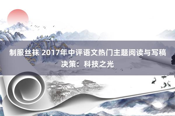 制服丝袜 2017年中评语文热门主题阅读与写稿决策：科技之光