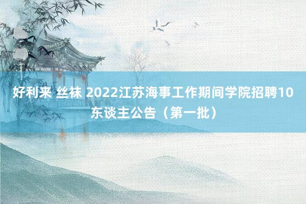 好利来 丝袜 2022江苏海事工作期间学院招聘10东谈主公告（第一批）