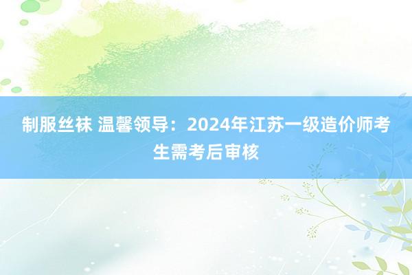 制服丝袜 温馨领导：2024年江苏一级造价师考生需考后审核