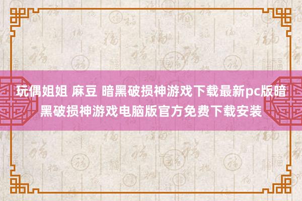 玩偶姐姐 麻豆 暗黑破损神游戏下载最新pc版暗黑破损神游戏电脑版官方免费下载安装