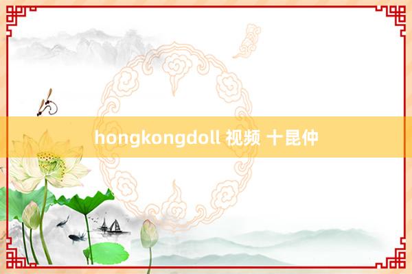 hongkongdoll 视频 十昆仲