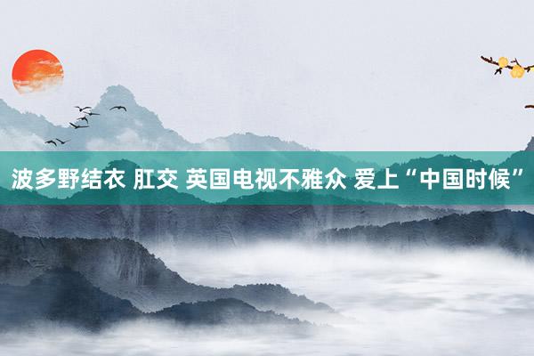 波多野结衣 肛交 英国电视不雅众 爱上“中国时候”