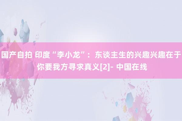 国产自拍 印度“李小龙”：东谈主生的兴趣兴趣在于 你要我方寻求真义[2]- 中国在线