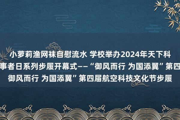 小萝莉渔网袜自慰流水 学校举办2024年天下科技步履周暨天下科技做事者日系列步履开幕式——“御风而行 为国添翼”第四届航空科技文化节步履