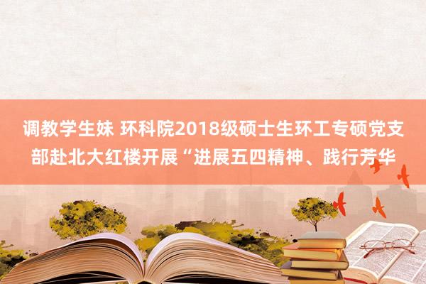 调教学生妹 环科院2018级硕士生环工专硕党支部赴北大红楼开展“进展五四精神、践行芳华