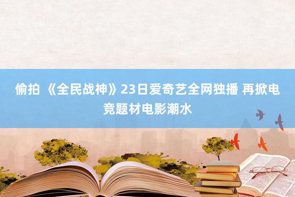 偷拍 《全民战神》23日爱奇艺全网独播 再掀电竞题材电影潮水