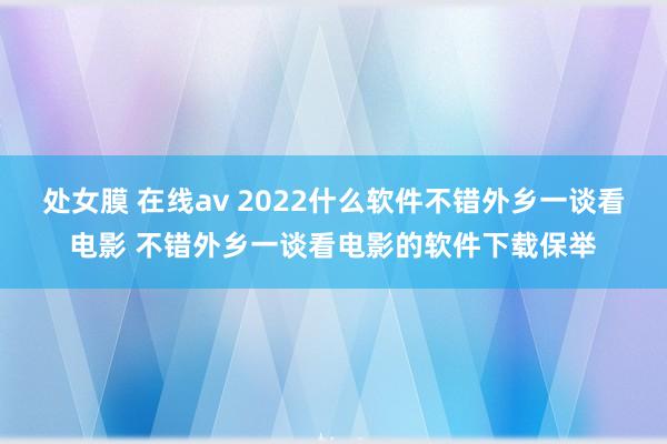 处女膜 在线av 2022什么软件不错外乡一谈看电影 不错外乡一谈看电影的软件下载保举