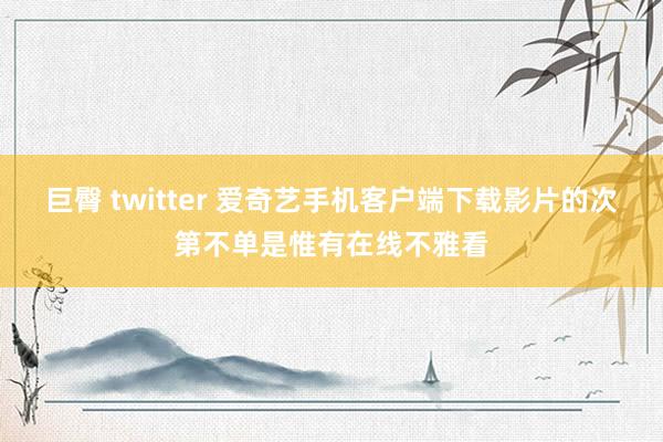 巨臀 twitter 爱奇艺手机客户端下载影片的次第不单是惟有在线不雅看