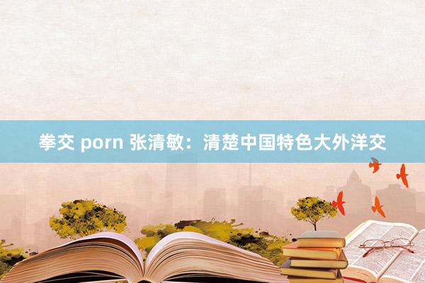 拳交 porn 张清敏：清楚中国特色大外洋交